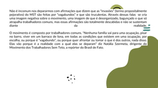 Não é incomum nos depararmos com afirmações que dizem que as “invasões” (termo propositalmente
pejorativo) do MST são feitas por “vagabundos” e que são truculentas. Através dessas falas se cria
uma imagem negativa sobre o movimento, uma imagem de que é desorganizado, bagunçado e que só
atrapalha trabalhadores comuns, mas essas afirmações são totalmente descabidas e não se sustentam
diante da realidade.
O movimento é composto por trabalhadores comuns. "Nenhuma família vai para uma ocupação, pisar
no barro, viver em um barraco de lona, em todas as condições que existem em uma ocupação, por
escolha, ou porque é "vagabundo", ou porque quer afrontar ou tomar o que é dos outros, nada disso.
Elas vão porque é a realidade com a qual elas se deparam” diz Natália Szermeta, dirigente do
Movimento dos Trabalhadores Sem Teto, a repórter do Brasil de Fato.
 