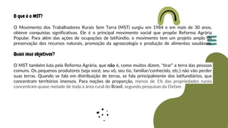 O que é o MST?
O Movimento dos Trabalhadores Rurais Sem Terra (MST) surgiu em 1984 e em mais de 30 anos,
obteve conquistas significativas. Ele é o principal movimento social que propõe Reforma Agrária
Popular. Para além das ações de ocupações de latifúndio, o movimento tem um projeto amplo de
preservação dos recursos naturais, promoção da agroecologia e produção de alimentos saudáveis.
Quais seus objetivos?
O MST também luta pela Reforma Agrária, que não é, como muitos dizem, "tirar” a terra das pessoas
comuns. Os pequenos produtores (seja você, seu vô, seu tio, familiar/conhecido, etc.) não vão perder
suas terras. Quando se fala em distribuição de terras, se fala principalmente dos latifundiários, que
concentram territórios imensos. Para noções de proporção, menos de 1% das propriedades rurais
concentram quase metade de toda a área rural do Brasil, segundo pesquisas da Oxfam.
 