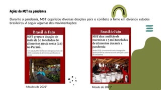 Ações do MST na pandemia
Durante a pandemia, MST organizou diversas doações para o combate à fome em diversos estados
brasileiros. A seguir algumas das movimentações:
Meado de 2021*
Meados de 2022*
 