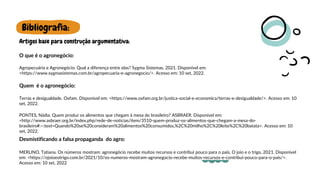 Bibliografia:
Artigos base para construção argumentativa:
Agropecuária e Agronegócio: Qual a diferença entre elas? Sygma Sistemas, 2021. Disponível em:
<https://www.sygmasistemas.com.br/agropecuaria-e-agronegocio/>. Acesso em: 10 set, 2022.
O que é o agronegócio:
Quem é o agronegócio:
Terras e desigualdade. Oxfam. Disponível em: <https://www.oxfam.org.br/justica-social-e-economica/terras-e-desigualdade/>. Acesso em: 10
set, 2022.
PONTES, Nádia. Quem produz os alimentos que chegam à mesa do brasileiro? ASBRAER. Disponível em:
<http://www.asbraer.org.br/index.php/rede-de-noticias/item/3510-quem-produz-os-alimentos-que-chegam-a-mesa-do-
brasileiro#:~:text=Quando%20se%20consideram%20alimentos%20consumidos,%2C%20milho%2C%20leite%2C%20batata>. Acesso em: 10
set, 2022.
Desmistificando a falsa propaganda do agro:
MERLINO, Tatiana. Os números mostram: agronegócio recebe muitos recursos e contribui pouco para o país. O joio e o trigo, 2021. Disponível
em: <https://ojoioeotrigo.com.br/2021/10/os-numeros-mostram-agronegocio-recebe-muitos-recursos-e-contribui-pouco-para-o-pais/>.
Acesso em: 10 set, 2022
 