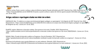 GOULD, Larissa. Ponto a ponto: conheça o plano de Reforma Agrária Popular defendido pelo MST. Brasil de Fato, 2020. Disponível em:
<https://www.brasildefato.com.br/2020/06/15/ponto-a-ponto-conheca-o-plano-de-reforma-agraria-popular-defendido-pelo-mst>. Acesso
em: 10 set, 2022.
Reforma Agrária:
Artigos, notícias e reportagens citadas nos slides (em ordem):
DUARTE, Isadora. Bolsonaro à bancada ruralista: 'Esse governo é de vocês'. Estadão, 2019. Disponível em:
<https://politica.estadao.com.br/noticias/geral,bolsonaro-a-bancada-ruralista-esse-governo-e-de-voces,70002904662>. Acesso em: 10 set,
2022.
CARVALHO, Elen. "A violência no campo está diretamente ligada à grilagem, ao agronegócio", diz dirigente do MST. Brasil de Fato, 2022.
Disponível em: <https://www.brasildefatoba.com.br/2022/05/23/a-violencia-no-campo-esta-diretamente-ligada-a-grilagem-ao-agronegocio-
diz-dirigente-do-mst>. Acesso em: 10 set, 2022.
SASAKI, Fábio. O poder da bancada ruralista no Congresso. Guia do Estudante, 2017. Disponível em:
<https://guiadoestudante.abril.com.br/coluna/atualidades-vestibular/o-poder-da-bancada-ruralista-no-congresso/>. Acesso em: 10 set,
2022.
Desmonte da fiscalização marca gestão Bolsonaro no meio ambiente. Climainfo, 2022. Disponível em:
<https://climainfo.org.br/2022/09/13/desmonte-da-fiscalizacao-marca-gestao-bolsonaro-no-meio-ambiente/>. Acesso em: 10 set, 2022.
 