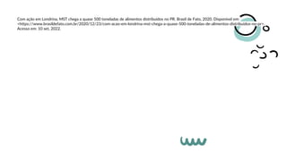 Com ação em Londrina, MST chega a quase 500 toneladas de alimentos distribuídos no PR. Brasil de Fato, 2020. Disponível em:
<https://www.brasildefato.com.br/2020/12/23/com-acao-em-londrina-mst-chega-a-quase-500-toneladas-de-alimentos-distribuidos-no-pr>.
Acesso em: 10 set, 2022.
 