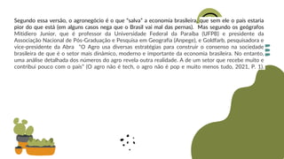 Segundo essa versão, o agronegócio é o que “salva” a economia brasileira, que sem ele o país estaria
pior do que está (em alguns casos nega que o Brasil vai mal das pernas). Mas segundo os geógrafos
Mitidiero Junior, que é professor da Universidade Federal da Paraíba (UFPB) e presidente da
Associação Nacional de Pós-Graduação e Pesquisa em Geografia (Anpege), e Goldfarb, pesquisadora e
vice-presidente da Abra “O Agro usa diversas estratégias para construir o consenso na sociedade
brasileira de que é o setor mais dinâmico, moderno e importante da economia brasileira. No entanto,
uma análise detalhada dos números do agro revela outra realidade. A de um setor que recebe muito e
contribui pouco com o país” (O agro não é tech, o agro não é pop e muito menos tudo, 2021, P. 1).
 