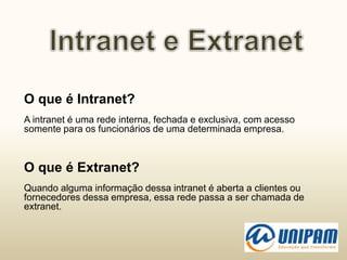 O que é Intranet?
A intranet é uma rede interna, fechada e exclusiva, com acesso
somente para os funcionários de uma determinada empresa.
O que é Extranet?
Quando alguma informação dessa intranet é aberta a clientes ou
fornecedores dessa empresa, essa rede passa a ser chamada de
extranet.
 