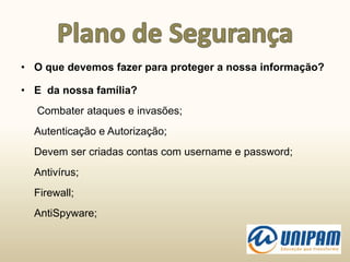 • O que devemos fazer para proteger a nossa informação?
• E da nossa família?
Combater ataques e invasões;
Autenticação e Autorização;
Devem ser criadas contas com username e password;
Antivírus;
Firewall;
AntiSpyware;
 