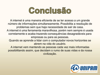 A internet é uma maneira eficiente de se ter acesso a um grande
número de informações simultaneamente. Possibilita a resolução de
problemas sem que haja necessidade de sair de casa.
A internet é uma ferramenta maravilhosa, porém nem sempre é usada
corretamente e acaba trazendo consequências desagradáveis para
empresas ou para as pessoas.
Quando se aprende a lidar com o computador novos horizontes se
abrem na vida do usuário.
A internet vem mantendo as pessoas cada vez mais informadas
possibilitando assim, que decidam o rumo de suas vidas e da nossa
civilização.
 