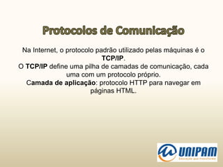 Na Internet, o protocolo padrão utilizado pelas máquinas é o
TCP/IP.
O TCP/IP define uma pilha de camadas de comunicação, cada
uma com um protocolo próprio.
Camada de aplicação: protocolo HTTP para navegar em
páginas HTML.
 
