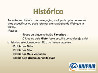 Ao exibir seu histórico de navegação, você pode optar por excluir
sites específicos ou pode retornar a uma página da Web que já
visitou.
•Passos
-Toque ou clique no botão Favoritos .
-Clique na guia Histórico e escolha como deseja exibir
o histórico selecionando um filtro no menu suspenso:
•Exibir por Data
•Exibir por Site
•Exibir por Mais Visitados
•Exibir pela Ordem de Visita Hoje
 