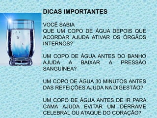 DICAS IMPORTANTES
VOCÊ SABIA
QUE UM COPO DE ÁGUA DEPOIS QUE
ACORDAR AJUDA ATIVAR OS ÓRGÃOS
INTERNOS?
UM COPO DE ÁGUA ANTES DO BANHO
AJUDA A BAIXAR A PRESSÃO
SANGUÍNEA?
UM COPO DE ÁGUA 30 MINUTOS ANTES
DAS REFEIÇÕES AJUDA NA DIGESTÃO?
UM COPO DE ÁGUA ANTES DE IR PARA
CAMA AJUDA EVITAR UM DERRAME
CELEBRAL OU ATAQUE DO CORAÇÃO?
 