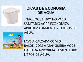 NÃO JOGUE LIXO NO VASO
SANITÁRIO VOCÊ ECONOMIZA
APROXIMADAMENTE 20 LITROS DE
ÁGUA.
LAVE A CALÇADA COM O
BALDE, COM A MANGUEIRA VOCÊ
GASTARÁ APROXIMADAMENTE 180
LITROS DE ÁGUA.
DICAS DE ECONOMIA
DE ÁGUA
 