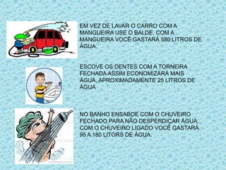 EM VEZ DE LAVAR O CARRO COM A
MANGUEIRA USE O BALDE, COM A
MANGUEIRA VOCÊ GASTARÁ 580 LITROS DE
ÁGUA.
ESCOVE OS DENTES COM A TORNEIRA
FECHADA ASSIM ECONOMIZARÁ MAIS
ÁGUA, APROXIMADAMENTE 25 LITROS DE
ÁGUA
NO BANHO ENSABOE COM O CHUVEIRO
FECHADO PARA NÃO DESPERDIÇAR ÁGUA,
COM O CHUVEIRO LIGADO VOCÊ GASTARÁ
95 A 180 LITORS DE ÁGUA.
 