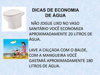 NÃO JOGUE LIXO NO VASO
SANITÁRIO VOCÊ ECONOMIZA
APROXIMADAMENTE 20 LITROS DE
ÁGUA.
LAVE A CALÇADA COM O BALDE,
COM A MANGUEIRA VOCÊ
GASTARÁ APROXIMADAMENTE 180
LITROS DE ÁGUA.
DICAS DE ECONOMIA
DE ÁGUA
 