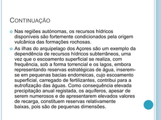 CONTINUAÇÃO
 Nas regiões autónomas, os recursos hídricos
disponíveis são fortemente condicionados pela origem
vulcânica das formações rochosas.
 As ilhas do arquipelago dos Açores são um exemplo da
dependência de recursos hídricos subterrâneos, uma
vez que o escoamento superficial se realiza, com
frequência, sob a forma torrencial e os lagos, embora
representando reservas estratégicas de água, inserem-
se em pequenas bacias endorreicas, cujo escoamento
superficial, carregado de fertilizantes, contribui para a
eutrofização das águas. Como consequência elevada
precipitação anual registada, os aquíferos, apesar de
serem numerosos e de apresentarem elevados valores
de recarga, constituem reservas relativamente
baixas, pois são de pequenas dimensões.
 
