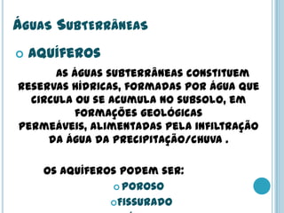 ÁGUAS SUBTERRÂNEAS
 Aquíferos
As águas subterrâneas constituem
reservas hídricas, formadas por água que
circula ou se acumula no subsolo, em
formações geológicas
permeáveis, alimentadas pela infiltração
da água da precipitação/chuva .
Os aquíferos podem ser:
 Poroso
Fissurado
 