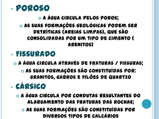 • Poroso
 A água circula pelos poros;
 As suas formações geológicas podem ser
detríticas (areias limpas), que são
consolidadas por um tipo de cimento (
arenitos)
• Fissurado
 A água circula através de fraturas / fissuras;
 As suas formações são constituídas por:
granitos, gabros e filões de quartzo
• Cársico
 A água circula por condutas resultantes do
alargamento das fraturas das rochas;
 As suas formações são constituídas por
diversos tipos de calcários
 