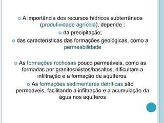  A importância dos recursos hídricos subterrâneos
(produtividade agrícola), depende :
 da precipitação;
 das características das formações geológicas, como a
permeabilidade
 As formações rochosas pouco permeáveis, como as
formadas por granitos/xistos/basaltos, dificultam a
infiltração e a formação de aquíferos.
 As formações sedimentares detríticas são
permeáveis, facilitando a infiltração e a acumulação da
água nos aquíferos
 
