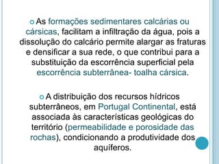  As formações sedimentares calcárias ou
cársicas, facilitam a infiltração da água, pois a
dissolução do calcário permite alargar as fraturas
e densificar a sua rede, o que contribui para a
substituição da escorrência superficial pela
escorrência subterrânea- toalha cársica.
 A distribuição dos recursos hídricos
subterrâneos, em Portugal Continental, está
associada às características geológicas do
território (permeabilidade e porosidade das
rochas), condicionando a produtividade dos
aquíferos.
 