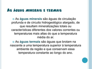 AS ÁGUAS MINERAIS E TERMAIS
 As águas minerais são águas de circulação
profunda e de circuito hidrogeológico alargado, de
que resultam mineralizações totais ou
características diferentes dos valores correntes ou
temperaturas mais altas do que a temperatura
média do ar.
 As águas termais são águas que brotam na
nascente a uma temperatura superior à temperatura
ambiente da região e que conservam essa
temperatura constante ao longo do ano.
 