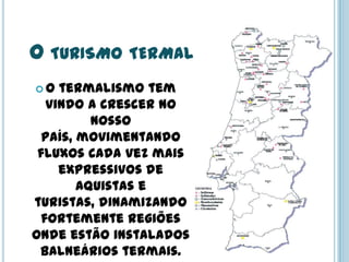 O TURISMO TERMAL
 O termalismo tem
vindo a crescer no
nosso
país, movimentando
fluxos cada vez mais
expressivos de
aquistas e
turistas, dinamizando
fortemente regiões
onde estão instalados
balneários termais.
 
