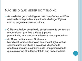 NÃO SEI O QUE METER NO TÍTILO XD
 As unidades geomorfológicas que compõem o território
nacional correspondem às unidades hidrogeológicas
com as seguintes características:
 O Maciço Antigo, constituído essencialmente por rochas
magmáticas ( granitos e xistos ), pouco
permeáveis, tem poucos aquíferos e pouco produtivos.
 As Orlas Sedimentares Ocidental e
Meridional, apresentando na sua constituição rochas
sedimentares detríticas e calcárias, dispõem de
aquíferos porosos e cársicos e de uma produtividade
que é maior na Orla Ocidental do que na Meriodinal
 