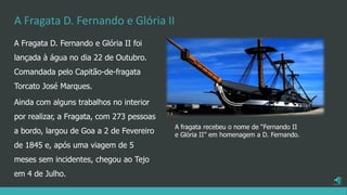 A Fragata D. Fernando e Glória II
A Fragata D. Fernando e Glória II foi
lançada à água no dia 22 de Outubro.
Comandada pelo Capitão-de-fragata
Torcato José Marques.
Ainda com alguns trabalhos no interior
por realizar, a Fragata, com 273 pessoas
a bordo, largou de Goa a 2 de Fevereiro
de 1845 e, após uma viagem de 5
meses sem incidentes, chegou ao Tejo
em 4 de Julho.
A fragata recebeu o nome de “Fernando II
e Glória II” em homenagem a D. Fernando.
 