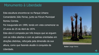 Monumento à Liberdade
Esta escultura encontra-se no Parque Urbano
Comandante Júlio Ferraz, junto ao Fórum Municipal
Romeu Correia.
Foi inaugurada em 1999, tendo em vista comemorar os
25 anos do 25 de Abril de 1974.
Esta obra é composta por três braços que se erguem
com as mãos abertas e com as palmas orientadas em
direções distintas, reforçada pela dimensão da sua
altura, como que fazendo alusão à conquista da
Liberdade.
Autor: Jorge Vieira
 