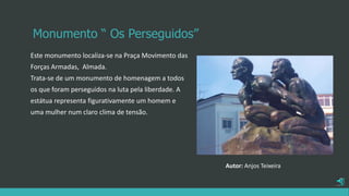 Monumento “ Os Perseguidos”
Este monumento localiza-se na Praça Movimento das
Forças Armadas, Almada.
Trata-se de um monumento de homenagem a todos
os que foram perseguidos na luta pela liberdade. A
estátua representa figurativamente um homem e
uma mulher num claro clima de tensão.
Autor: Anjos Teixeira
 