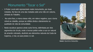 Monumento "Tocar o Sol”
• O Poder Local está representado neste monumento, por duas
metades. Na face de uma das metades está uma mão em volume,
símbolo do Trabalho.
• Na outra face, a marca dessa mão, em relevo negativo, que o torna
visível ao cidadão, porque se reflete direta e diariamente na
qualidade de vida da comunidade.
• Nesta escultura aparece ainda outra forma, delimitada por dois
segmentos de círculo, onde o bronze polido exibe a sua cor natural
de amarelo cobreado, aludindo aos elementos naturais da Costa da
Caparica, o mar, as suas praias e o sol.
Autor: Quintino Sebastião
 