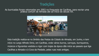 Tradições
As burricadas foram retomadas em 2003 na Freguesia de Cacilhas, para recriar uma
prática comum de Almada até ao início do século XX.
Esta tradição realiza-se no âmbito das Festas da Cidade de Almada, em Junho, e tem
início no Largo Alfredo Diniz, em Cacilhas, onde vários burros, carroças, burriqueiros,
músicos e figurantes vestidos a rigor com trajes da época dão início ao passeio que liga
Cacilhas a Almada e à Cova da Piedade, pelas ruas mais antigas.
 