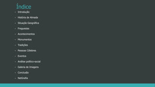 Índice
• Introdução
• História de Almada
• Situação Geográfica
• Freguesias
• Acontecimentos
• Monumentos
• Tradições
• Pessoas Célebres
• Eventos
• Análise político-social
• Galeria de Imagens
• Conclusão
• NetGrafia
 