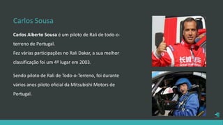 Carlos Sousa
Carlos Alberto Sousa é um piloto de Rali de todo-o-
terreno de Portugal.
Fez várias participações no Rali Dakar, a sua melhor
classificação foi um 4º lugar em 2003.
Sendo piloto de Rali de Todo-o-Terreno, foi durante
vários anos piloto oficial da Mitsubishi Motors de
Portugal.
 