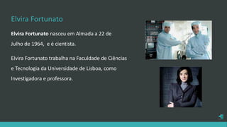 Elvira Fortunato
Elvira Fortunato nasceu em Almada a 22 de
Julho de 1964, e é cientista.
Elvira Fortunato trabalha na Faculdade de Ciências
e Tecnologia da Universidade de Lisboa, como
Investigadora e professora.
 