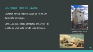 Lourenço Pires de Távora
Lourenço Pires de Távora (1510-1573) foi um
diplomata português.
Com 16 anos de idade combateu em Arzila. Foi
capitão de uma frota com D. João de Castro.
Arzila (Marrocos). Torre da
fortaleza portuguesa
 