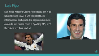 Luís Filipe Madeira Caeiro Figo nasceu em 4 de
Novembro de 1972, é um futebolista, ex-
internacional português. Ele jogou como meio-
campista em clubes como o Sporting CP , o FC
Barcelona e o Real Madrid.
Luís Figo
 