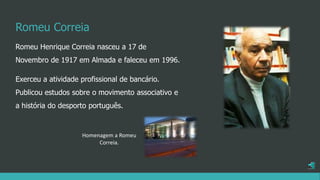 Romeu Correia
Romeu Henrique Correia nasceu a 17 de
Novembro de 1917 em Almada e faleceu em 1996.
Exerceu a atividade profissional de bancário.
Publicou estudos sobre o movimento associativo e
a história do desporto português.
Homenagem a Romeu
Correia.
 