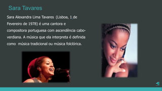 Sara Alexandra Lima Tavares (Lisboa, 1 de
Fevereiro de 1978) é uma cantora e
compositora portuguesa com ascendência cabo-
verdiana. A música que ela interpreta é definida
como música tradicional ou música folclórica.
Sara Tavares
 