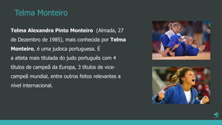 Telma Alexandra Pinto Monteiro (Almada, 27
de Dezembro de 1985), mais conhecida por Telma
Monteiro, é uma judoca portuguesa. É
a atleta mais titulada do judo português com 4
títulos de campeã da Europa, 3 títulos de vice-
campeã mundial, entre outros feitos relevantes a
nível internacional.
Telma Monteiro
 