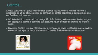 Eventos...
Almada costuma ser “palco” de inúmeros eventos sociais, como o Almada Fashion, a
celebração do 25 de abril, o desfile de carnaval, os santos populares, a passagem de ano
em Cacilhas, entre outros.
• O 25 de abril é comemorado na paraça São João Batista, todos os anos. Assim, surgem
em destaque o desfile, o concerto que costuma haver e o fogo de artificio no final da
noite.
• O Almada Fashion tem por objectivo dar a conheçer as novas tendências, que se podem
encontrar nas lojas de roupa em Almada. O desfile é feito na Praça da Liberdade.
 