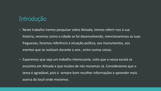 Introdução
• Neste trabalho iremos pesquisar sobre Almada, iremos referir-nos à sua
historia, veremos como a cidade se foi desenvolvendo, mencionaremos as suas
freguesias, faremos referência à situação política, aos monumentos, aos
eventos que se realizam durante o ano , entre outras coisas.
• Esperemos que seja um trabalho interessante, visto que a nossa escola se
encontra em Almada e que muitos de nós moramos cá. Consideramos que o
tema é agradável, pois é sempre bom recolher informações e aprender mais
acerca do local onde moramos.
 
