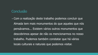 Conclusão
• Com a realização deste trabalho podemos concluir que
Almada tem mais monumentos do que aqueles que nós
pensávamos... Existem vários outros monumentos que
descobrimos apesar de não os mencionarmos no nosso
trabalho. Pudemos também constatar que há vários
locais culturais e naturais que podemos visitar.
 