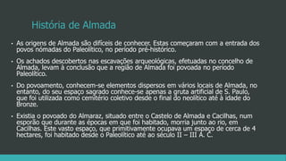 História de Almada
• As origens de Almada são difíceis de conhecer. Estas começaram com a entrada dos
povos nómadas do Paleolítico, no período pré-histórico.
• Os achados descobertos nas escavações arqueológicas, efetuadas no concelho de
Almada, levam à conclusão que a região de Almada foi povoada no período
Paleolítico.
• Do povoamento, conhecem-se elementos dispersos em vários locais de Almada, no
entanto, do seu espaço sagrado conhece-se apenas a gruta artificial de S. Paulo,
que foi utilizada como cemitério coletivo desde o final do neolítico até à idade do
Bronze.
• Existia o povoado do Almaraz, situado entre o Castelo de Almada e Cacilhas, num
esporão que durante as épocas em que foi habitado, morria junto ao rio, em
Cacilhas. Este vasto espaço, que primitivamente ocupava um espaço de cerca de 4
hectares, foi habitado desde o Paleolítico até ao século II – III A. C.
 