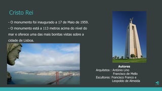 Cristo Rei
- O monumento foi inaugurado a 17 de Maio de 1959.
- O monumento está a 113 metros acima do nível do
mar e oferece uma das mais bonitas vistas sobre a
cidade de Lisboa.
Autores
Arquitetos : António Lino
Francisco de Mello
Escultores: Francisco Franco e
Leopoldo de Almeida
 