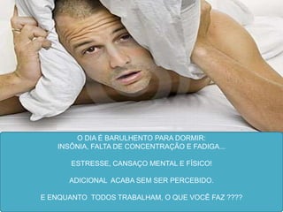 O DIA É BARULHENTO PARA DORMIR:
   INSÔNIA, FALTA DE CONCENTRAÇÃO E FADIGA...

       ESTRESSE, CANSAÇO MENTAL E FÍSICO!

      ADICIONAL ACABA SEM SER PERCEBIDO.

E ENQUANTO TODOS TRABALHAM, O QUE VOCÊ FAZ ????
 