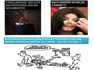 A INSALUBRIDADE NÃO ESTÁ                MUITO DINHEIRO NO BOLSO...
NAS PROFISSÕES, MAS SIM                 E SAÚDE???
NOS AMBIENTES.




COM DINHEIRO COMPRAMOS SANGUE, MAS NÃO COMPRAMOS A VIDA, COM
DINHEIRO COMPRAMOS REMÉDIOS, MAS A SAÚDE... ESSA NÃO TEM PREÇO !!!
 