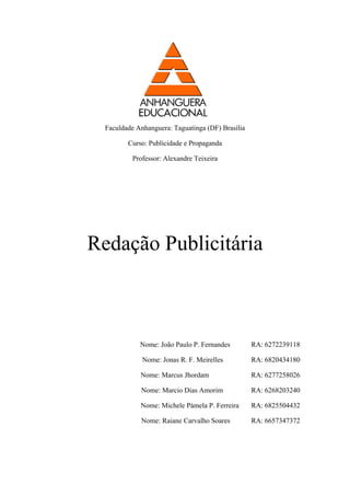 Faculdade Anhanguera: Taguatinga (DF) Brasília 
Curso: Publicidade e Propaganda 
Professor: Alexandre Teixeira 
Redação Publicitária 
Nome: João Paulo P. Fernandes RA: 6272239118 
Nome: Jonas R. F. Meirelles RA: 6820434180 
Nome: Marcus Jhordam RA: 6277258026 
Nome: Marcio Dias Amorim RA: 6268203240 
Nome: Michele Pámela P. Ferreira RA: 6825504432 
Nome: Raiane Carvalho Soares RA: 6657347372  