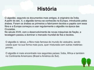História
O algodão, segundo os documentos mais antigos, é originário da Índia.
A partir do séc. II, o algodão tornou-se conhecido na Europa, introduzido pelos
árabes. Foram os árabes os primeiros a fabricarem tecidos e papéis com essa
fibra e a Europa começou a usar regularmente o algodão na época das
Cruzadas.
No século XVIII, com o desenvolvimento de novas máquinas de fiação, a
tecelagem passou a dominar o mercado mundial de fios e tecidos.
O algodão é, talvez, a fibra mais famosa do mundo do vestuário, sendo
usada quer na sua forma mais pura, quer misturada com outras matérias-
primas.
O algodão é mais encontrado nos seguintes países: Índia, África e também
no Continente Americano (Brasil e América do Sul).
 