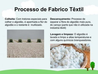 Processo de Fabrico Têxtil
Colheita: Com tratores especiais para
colher o algodão, é apanhada a flor do
algodão e o restante é inutilizado.
Descaroçamento: Processo de
separar a fibra do algodão mais pura,
do caroço (parte que não é utilizada na
indústria têxtil)
Lavagem e limpeza: O algodão é
lavado e limpo a altas temperaturas e
com alguns químicos branqueadores.
 