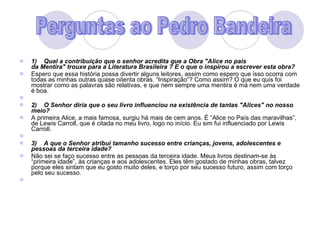1)    Qual a contribuição que o senhor acredita que a Obra "Alice no pais da Mentira" trouxe para a Literatura Brasileira ? E o que o inspirou a escrever esta obra? Espero que essa história possa divertir alguns leitores, assim como espero que isso ocorra com todas as minhas outras quase oitenta obras. “Inspiração”? Como assim? O que eu quis foi mostrar como as palavras são relativas, e que nem sempre uma mentira é má nem uma verdade é boa.   2)    O Senhor diria que o seu livro influenciou na existência de tantas "Alices" no nosso meio? A primeira Alice, a mais famosa, surgiu há mais de cem anos. É “Alice no País das maravilhas”, de Lewis Carroll, que é citada no meu livro, logo no início. Eu sim fui influenciado por Lewis Carroll.   3)    A que o Senhor atribui tamanho sucesso entre crianças, jovens, adolescentes e pessoas da terceira idade? Não sei se faço sucesso entre as pessoas da terceira idade. Meus livros destinam-se às “primeira idade”, às crianças e aos adolescentes. Eles têm gostado de minhas obras, talvez porque eles sintam que eu gosto muito deles, e torço por seu sucesso futuro, assim com torço pelo seu sucesso.   Perguntas ao Pedro Bandeira 