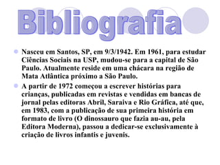 Nasceu em Santos, SP, em 9/3/1942. Em 1961, para estudar Ciências Sociais na USP, mudou-se para a capital de São Paulo. Atualmente reside em uma chácara na região de Mata Atlântica próximo a São Paulo. A partir de 1972 começou a escrever histórias para crianças, publicadas em revistas e vendidas em bancas de jornal pelas editoras Abril, Saraiva e Rio Gráfica, até que, em 1983, com a publicação de sua primeira história em formato de livro (O dinossauro que fazia au-au, pela Editora Moderna), passou a dedicar-se exclusivamente à criação de livros infantis e juvenis. Bibliografia 