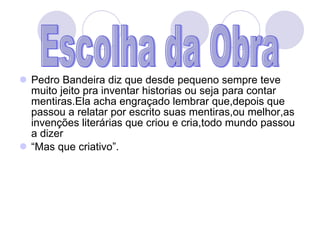 Pedro Bandeira diz que desde pequeno sempre teve muito jeito pra inventar historias ou seja para contar mentiras.Ela acha engraçado lembrar que,depois que passou a relatar por escrito suas mentiras,ou melhor,as invenções literárias que criou e cria,todo mundo passou a dizer “ Mas que criativo”. Escolha da Obra 